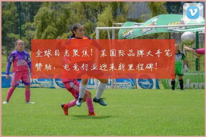 全球目光聚焦！某国际品牌大手笔赞助，电竞行业迎来新里程碑！