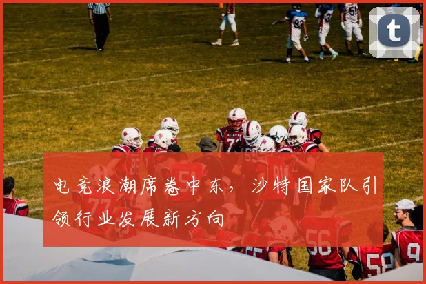 电竞浪潮席卷中东，沙特国家队引领行业发展新方向