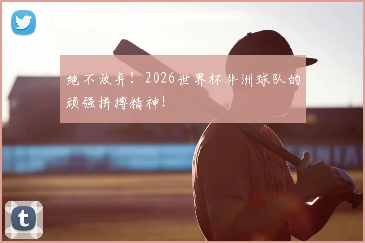绝不放弃！2026世界杯非洲球队的顽强拼搏精神！