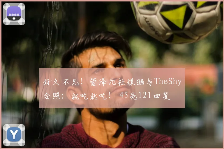 好久不见！管泽元社媒晒与TheShy合照：就吃就吃！ 45亮121回复