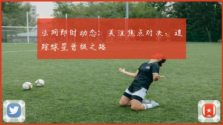 法网即时动态：关注焦点对决，追踪球星晋级之路