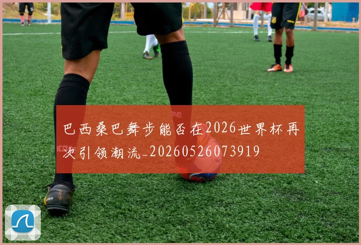 巴西桑巴舞步能否在2026世界杯再次引领潮流_20260526073919