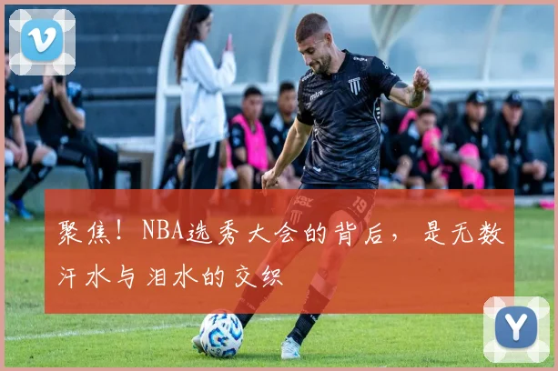聚焦！NBA选秀大会的背后，是无数汗水与泪水的交织