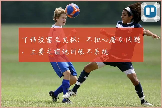 丁伟谈富兰克林:不担心磨合问题,主要之前他训练不系统