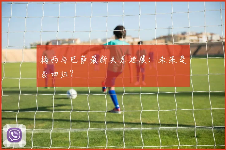 梅西与巴萨最新关系进展：未来是否回归？