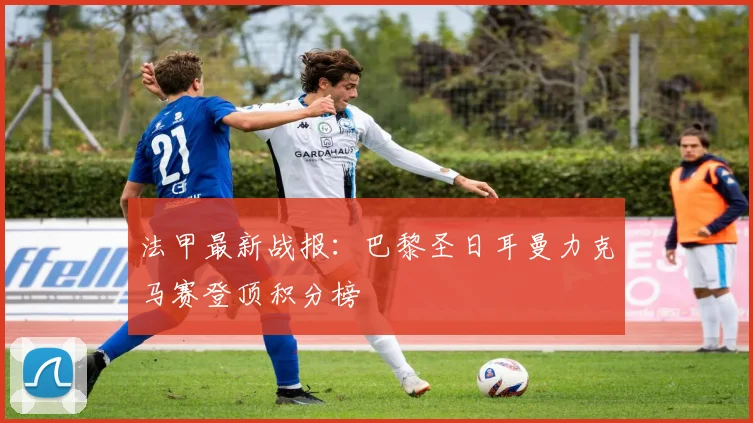 法甲最新战报：巴黎圣日耳曼力克马赛登顶积分榜