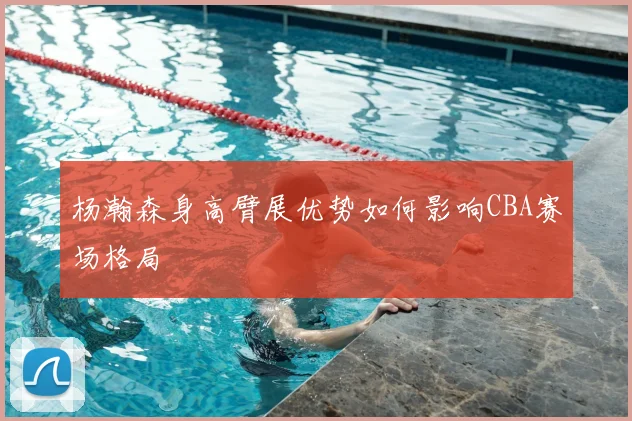 杨瀚森身高臂展优势如何影响CBA赛场格局