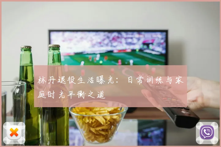 林丹退役生活曝光：日常训练与家庭时光平衡之道
