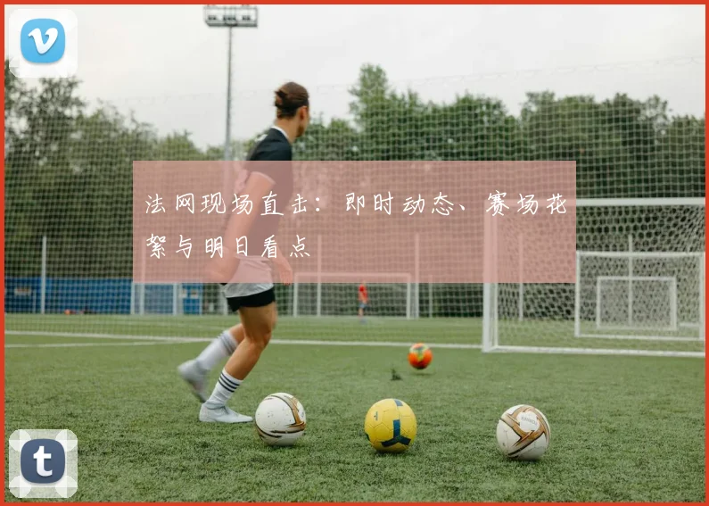 法网现场直击：即时动态、赛场花絮与明日看点