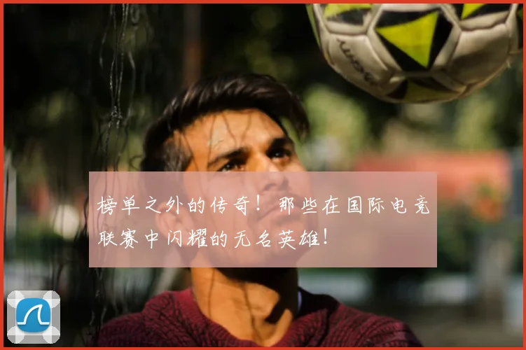 榜单之外的传奇！那些在国际电竞联赛中闪耀的无名英雄！