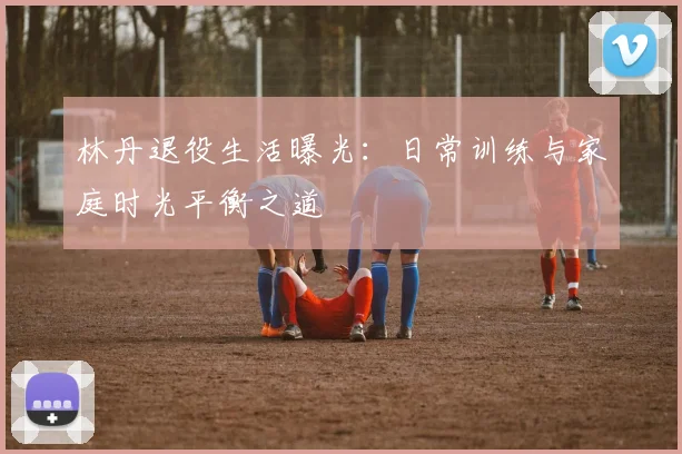 林丹退役生活曝光：日常训练与家庭时光平衡之道