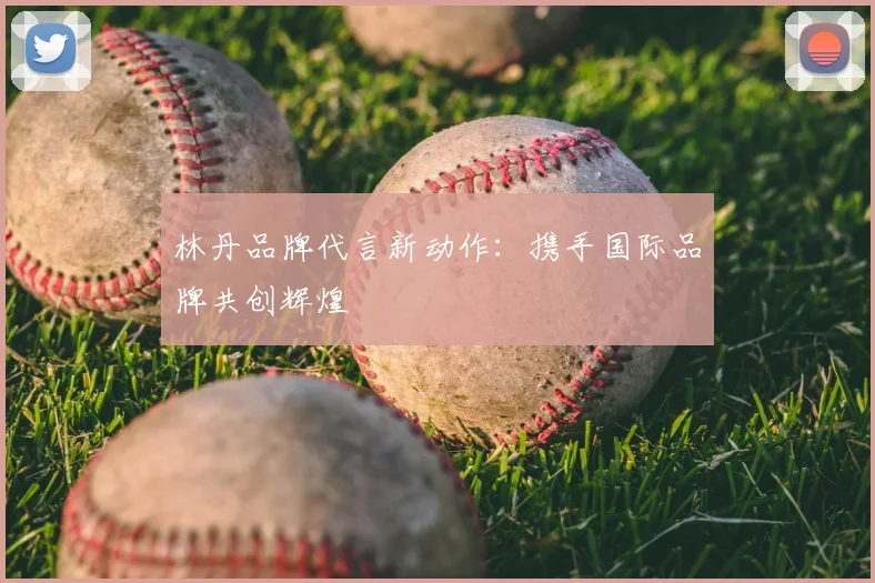 林丹品牌代言新动作：携手国际品牌共创辉煌