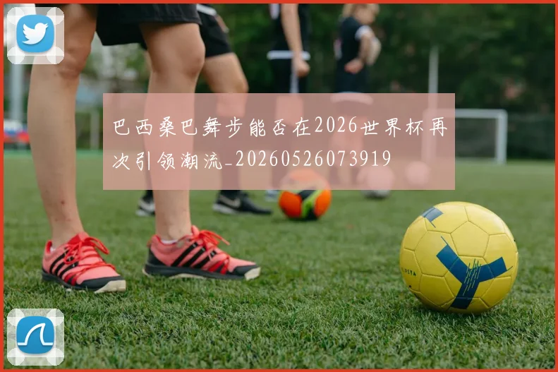 巴西桑巴舞步能否在2026世界杯再次引领潮流_20260526073919