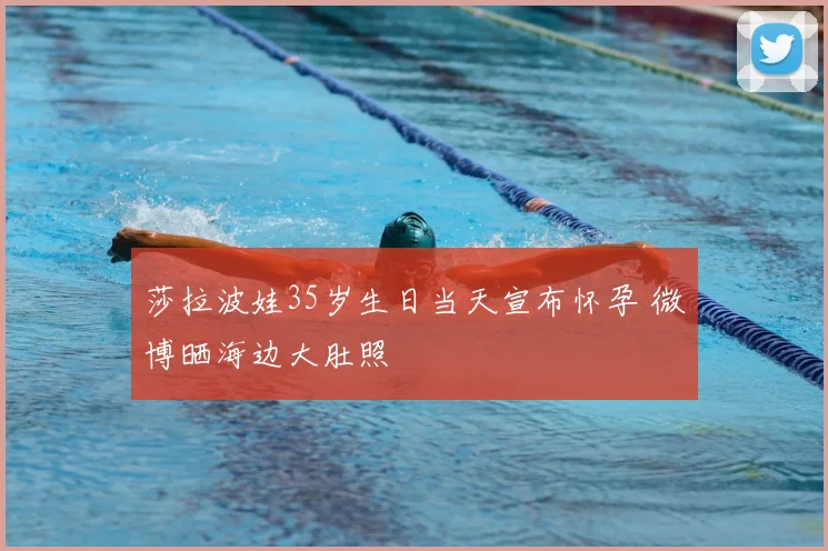 莎拉波娃35岁生日当天宣布怀孕 微博晒海边大肚照
