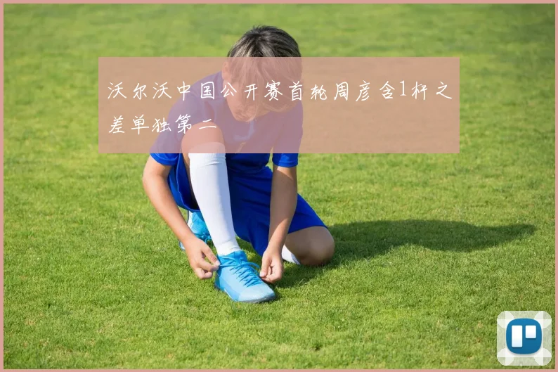 沃尔沃中国公开赛首轮周彦含1杆之差单独第二