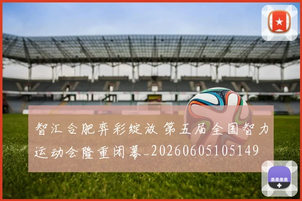 智汇合肥弈彩绽放 第五届全国智力运动会隆重闭幕_20260605105149