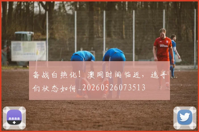 备战白热化！澳网时间临近，选手们状态如何_20260526073513