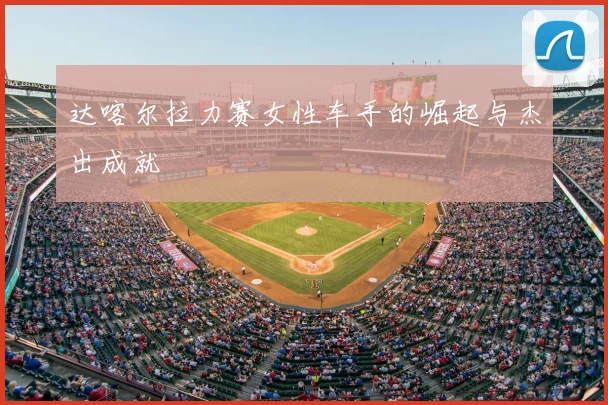 达喀尔拉力赛女性车手的崛起与杰出成就