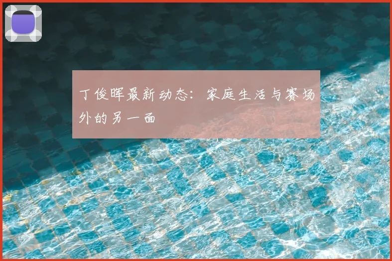 丁俊晖最新动态：家庭生活与赛场外的另一面